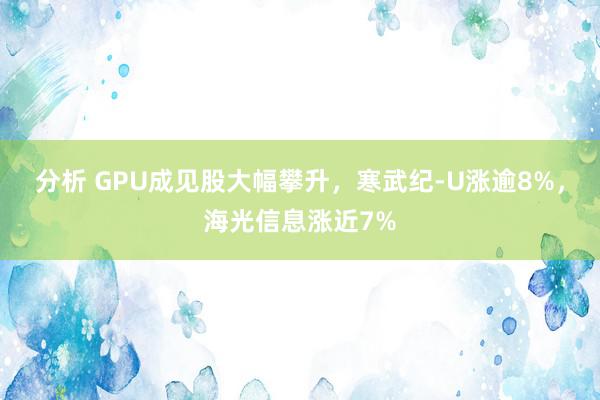 分析 GPU成见股大幅攀升，寒武纪-U涨逾8%，海光信息涨近7%