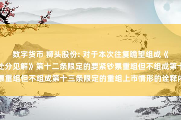 数字货币 狮头股份: 对于本次往复瞻望组成《上市公司要紧钞票重组处分见解》第十二条限定的要紧钞票重组但不组成第十三条限定的重组上市情形的诠释内容纲目