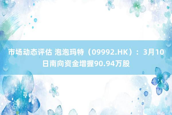 市场动态评估 泡泡玛特（09992.HK）：3月10日南向资金增握90.94万股