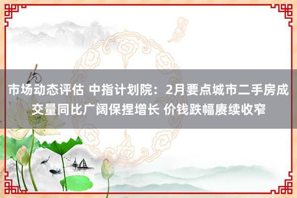 市场动态评估 中指计划院：2月要点城市二手房成交量同比广阔保捏增长 价钱跌幅赓续收窄