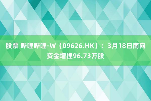 股票 哔哩哔哩-W（09626.HK）：3月18日南向资金增捏96.73万股