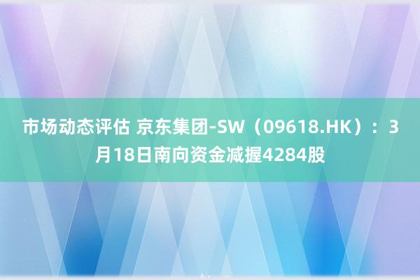 市场动态评估 京东集团-SW（09618.HK）：3月18日南向资金减握4284股