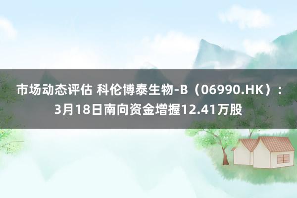 市场动态评估 科伦博泰生物-B（06990.HK）：3月18日南向资金增握12.41万股