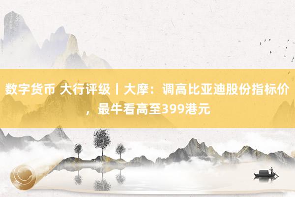 数字货币 大行评级丨大摩：调高比亚迪股份指标价，最牛看高至399港元