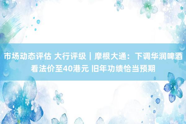 市场动态评估 大行评级｜摩根大通：下调华润啤酒看法价至40港元 旧年功绩恰当预期