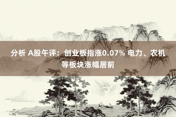 分析 A股午评：创业板指涨0.07% 电力、农机等板块涨幅居前