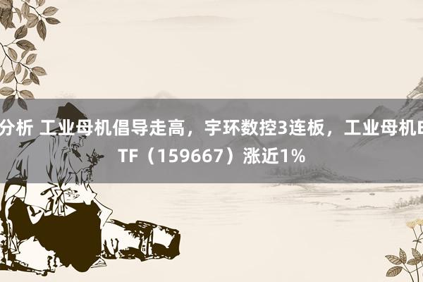 分析 工业母机倡导走高，宇环数控3连板，工业母机ETF（159667）涨近1%